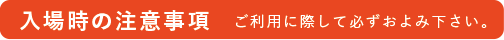 入場時の注意事項 ご利用に際して必ずおよみください