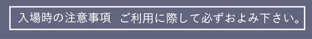 入場時の注意事項 ご利用に際して必ずおよみください