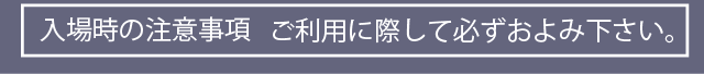 入場時の注意事項 ご利用に際して必ずおよみください