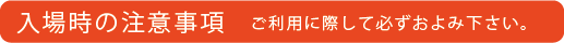 入場時の注意事項 ご利用に際して必ずおよみください